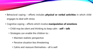 • Behavioral coping – efforts includes physical or verbal activities in which child
engages to deal with stress
• Cognitive coping – efforts which involve manipulation of emotions
• Child may be silent and thinking to keep calm - self – talk
• Strategies can enable the children to :
• Maintain realistic perspective
• Perceive situation less threatening
• Calms and reassure themselves – all is well
 
