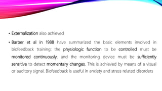 • Externalization also achieved
• Barber et al in 1988 have summarized the basic elements involved in
biofeedback training: the physiologic function to be controlled must be
monitored continuously, and the monitoring device must be sufficiently
sensitive to detect momentary changes. This is achieved by means of a visual
or auditory signal. Biofeedback is useful in anxiety and stress related disorders
 