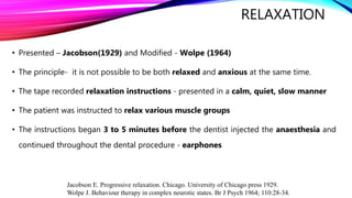 RELAXATION
• Presented – Jacobson(1929) and Modified - Wolpe (1964)
• The principle- it is not possible to be both relaxed and anxious at the same time.
• The tape recorded relaxation instructions - presented in a calm, quiet, slow manner
• The patient was instructed to relax various muscle groups
• The instructions began 3 to 5 minutes before the dentist injected the anaesthesia and
continued throughout the dental procedure - earphones
Jacobson E. Progressive relaxation. Chicago. University of Chicago press 1929.
Wolpe J. Behaviour therapy in complex neurotic states. Br J Psych 1964; 110:28-34.
 