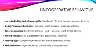 UNCOOPERATIVE BEHAVIOUR
• Uncontrolledhystericalincorrigible: Preschooler , 1st visit , temper- tantrums ,loud cry
• Defiantobstinate behaviour: Any age , spoilt, stubborn , challenge authority
• Tense cooperative: Borderline between + and - , does not resist, tensed at mind
• Timid behaviour: Shy, overprotective but cooperative , initial visit
• Whining type: Complaining behaviour but allows treatment , whines
• Stoic behaviour: Physically abused but passively accept treatment
 