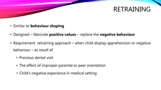 RETRAINING
• Similar to behaviour shaping
• Designed – fabricate positive values – replace the negative behaviour
• Requirement retraining approach – when child display apprehension or negative
behaviour – as result of
• Previous dental visit
• The effect of improper parental or peer orientation
• Child’s negative experience in medical setting
 