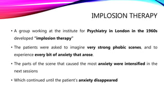 IMPLOSION THERAPY
• A group working at the institute for Psychiatry in London in the 1960s
developed “implosion therapy”
• The patients were asked to imagine very strong phobic scenes, and to
experience every bit of anxiety that arose.
• The parts of the scene that caused the most anxiety were intensified in the
next sessions
• Which continued until the patient’s anxiety disappeared
 