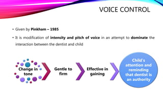 VOICE CONTROL
• Given by Pinkham – 1985
• It is modification of intensity and pitch of voice in an attempt to dominate the
interaction between the dentist and child
Change in
tone
Gentle to
firm
Effective in
gaining
Child’s
attention and
reminding
that dentist is
an authority
 