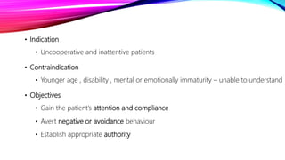 • Indication
• Uncooperative and inattentive patients
• Contraindication
• Younger age , disability , mental or emotionally immaturity – unable to understand
• Objectives
• Gain the patient’s attention and compliance
• Avert negative or avoidance behaviour
• Establish appropriate authority
 