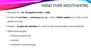 HAND OVER MOUTH(HOM)
• Described by – Dr. Evangeline Jordan – 1920
• If child will not listen – continuous to cry – hold a folded napkin over child’s mouth
gently but firmly
• Purpose – to gain the attention of a child so that communication can be achieved
• Other terminologies –
• Aversive conditioning
• Aversion
• Emotional surprise therapy
 