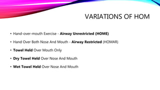 VARIATIONS OF HOM
• Hand-over-mouth Exercise - Airway Unrestricted (HOME)
• Hand Over Both Nose And Mouth - Airway Restricted (HOMAR)
• Towel Held Over Mouth Only
• Dry Towel Held Over Nose And Mouth
• Wet Towel Held Over Nose And Mouth
 