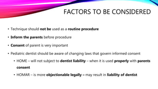 FACTORS TO BE CONSIDERED
• Technique should not be used as a routine procedure
• Inform the parents before procedure
• Consent of parent is very important
• Pediatric dentist should be aware of changing laws that govern informed consent
• HOME – will not subject to dentist liability – when it is used properly with parents
consent
• HOMAR – is more objectionable legally – may result in liability of dentist
 