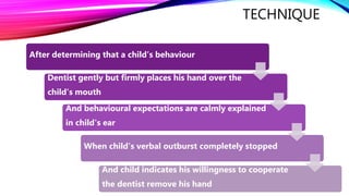 TECHNIQUE
After determining that a child’s behaviour
Dentist gently but firmly places his hand over the
child’s mouth
And behavioural expectations are calmly explained
in child's ear
When child’s verbal outburst completely stopped
And child indicates his willingness to cooperate
the dentist remove his hand
 