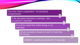 Once the child is cooperative – he should be
complimented
If the disruptive behaviour continues – the
procedure is repeated
Should be noted that child’s airway is not
restricted
Whole procedure should not last for more than
20-30 secs
HOMAR – nostrils are pinched for 15 seconds
 