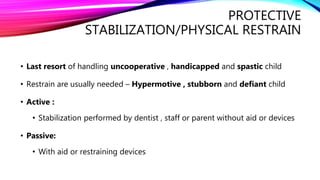 PROTECTIVE
STABILIZATION/PHYSICAL RESTRAIN
• Last resort of handling uncooperative , handicapped and spastic child
• Restrain are usually needed – Hypermotive , stubborn and defiant child
• Active :
• Stabilization performed by dentist , staff or parent without aid or devices
• Passive:
• With aid or restraining devices
 