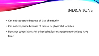 INDICATIONS
• Can not cooperate because of lack of maturity
• Can not cooperate because of mental or physical disabilities
• Does not cooperative after other behaviour management technique have
failed
 