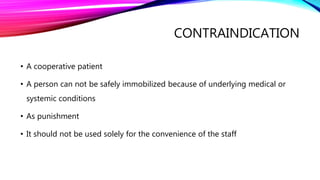 CONTRAINDICATION
• A cooperative patient
• A person can not be safely immobilized because of underlying medical or
systemic conditions
• As punishment
• It should not be used solely for the convenience of the staff
 