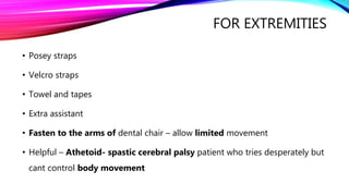 FOR EXTREMITIES
• Posey straps
• Velcro straps
• Towel and tapes
• Extra assistant
• Fasten to the arms of dental chair – allow limited movement
• Helpful – Athetoid- spastic cerebral palsy patient who tries desperately but
cant control body movement
 