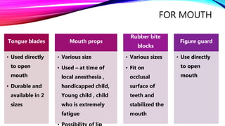 FOR MOUTH
Tongue blades
• Used directly
to open
mouth
• Durable and
available in 2
sizes
Mouth props
• Various size
• Used – at time of
local anesthesia ,
handicapped child,
Young child , child
who is extremely
fatigue
Rubber bite
blocks
• Various sizes
• Fit on
occlusal
surface of
teeth and
stabilized the
mouth
Figure guard
• Use directly
to open
mouth
 