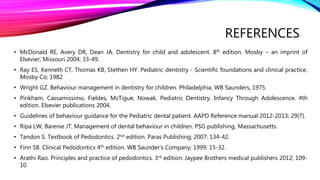 REFERENCES
• McDonald RE, Avery DR, Dean JA. Dentistry for child and adolescent. 8th edition. Mosby – an imprint of
Elsevier; Missouri 2004; 33-49.
• Ray ES, Kenneth CT, Thomas KB, Stethen HY. Pediatric dentistry - Scientific foundations and clinical practice.
Mosby Co; 1982
• Wright GZ. Behaviour management in dentistry for children. Philadelphia, WB Saunders, 1975.
• Pinkham, Cassamissimo, Fieldes, McTigue, Nowak. Pediatric Dentistry, Infancy Through Adolescence. 4th
edition. Elsevier publications 2004.
• Guidelines of behaviour guidance for the Pediatric dental patient. AAPD Reference manual 2012-2013; 29(7).
• Ripa LW, Barenie JT. Management of dental behaviour in children. PSG publishing, Massachusetts.
• Tandon S. Textbook of Pedodontics. 2nd edition. Paras Publishing; 2007: 134-42.
• Finn SB. Clinical Pedodontics 4th edition. WB Saunder’s Company; 1999: 15-32.
• Arathi Rao. Principles and practice of pedodontics. 3rd edition. Jaypee Brothers medical publishers 2012; 109-
10
 
