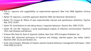 • Hull CL. Hypnosis and suggestibility: an experimental approach; New York 1968, Appleton Century
Crofts.
• Barber TX. Hypnosis, a scientific approach. NewYork 1969, Van Nostrand- Reinhold Co.
• Barber TX, Coopre BJ. Effects of pain experimentally induced and spontaneous distraction. Psychol.
Rep. 1972; 31:647.
• Sarbin TR. Contributions to role taking theory. I. Hypnotic behaviour. Psychol. Rev. 1950; 57:255.
• Sarbin TR, Coe WC. Hypnosis: a social psychological analysis of influence communication. NewYork
1972, Holt, Rinehart and Winston.
• Erickson MH, Rossi EL, Rossi JI. Hypnotic realities. New York, 1976, Irvington Publishers, Inc.
• Erickson MH. Advanced techniques of hypnosis and therapy: selected papers (Jay Hailey, editor).
NewYork 1967, Grune and Stratton, Inc.
• Scott, Garcia-Godoy. Attitudes of Hispanic parents towards behaviour management techniques. J Dent
Child 1998; 65:128-31.
 