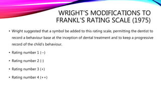 WRIGHT’S MODIFICATIONS TO
FRANKL’S RATING SCALE (1975)
• Wright suggested that a symbol be added to this rating scale, permitting the dentist to
record a behaviour base at the inception of dental treatment and to keep a progressive
record of the child’s behaviour.
• Rating number 1 (--)
• Rating number 2 (-)
• Rating number 3 (+)
• Rating number 4 (++)
 