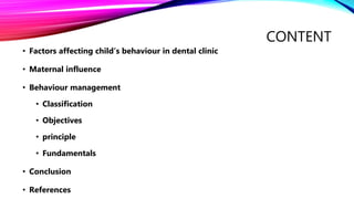 CONTENT
• Factors affecting child’s behaviour in dental clinic
• Maternal influence
• Behaviour management
• Classification
• Objectives
• principle
• Fundamentals
• Conclusion
• References
 