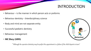 INTRODUCTION
• Behaviour – is the manner in which person acts or preforms
• Behaviour dentistry – Interdisciplinary science
• Body and mind are not separate entity
• Successful pediatric dentistry
• Behaviour management
• MC Elory (1895)
“Although the operative dentistry may be perfect the appointment is a failure if the child departs in tears”
 