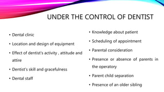 UNDER THE CONTROL OF DENTIST
• Dental clinic
• Location and design of equipment
• Effect of dentist’s activity , attitude and
attire
• Dentist’s skill and gracefulness
• Dental staff
• Knowledge about patient
• Scheduling of appointment
• Parental consideration
• Presence or absence of parents in
the operatory
• Parent child separation
• Presence of an older sibling
 