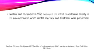 • Swallow and co-worker in 1962 evaluated the effect on children’s anxiety of
the environment in which dental interview and treatment were performed.
Swallow JN, Jones JM, Morgan MF. The effect of environment on a child’s reaction to dentistry. J Dent Child 1962;
29:150-63.
 