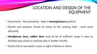 LOCATION AND DESIGN OF THE
EQUIPMENT
• Instruments - fear provoking – kept in inconspicuous positions
• Dentist and assistant should sit closer to the working field - work more
efficiently.
• Handpieces, burs, rubber dam must all be of sufficient range in sizes to
facilitate easy access to working sites in smaller mouths.
• Avoid child to see adults in pain or sight of blood on others
 
