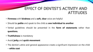 EFFECT OF DENTIST’S ACTIVITY AND
ATTITUDES
• Firmness with kindness and a soft, clear voice are helpful
• Should be polite and speak to the child as one individual to another
• Verbal guidelines should be presented in the form of statements rather than
questions.
• Truthfulness is mandatory
• Avoid jerky and quick movement
• The dentist’s attire and general appearance create a significant impression on the child
– white coat
 