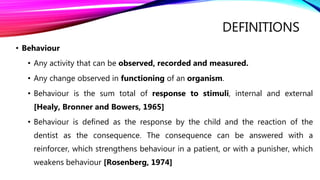DEFINITIONS
• Behaviour
• Any activity that can be observed, recorded and measured.
• Any change observed in functioning of an organism.
• Behaviour is the sum total of response to stimuli, internal and external
[Healy, Bronner and Bowers, 1965]
• Behaviour is defined as the response by the child and the reaction of the
dentist as the consequence. The consequence can be answered with a
reinforcer, which strengthens behaviour in a patient, or with a punisher, which
weakens behaviour [Rosenberg, 1974]
 