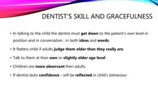 DENTIST’S SKILL AND GRACEFULNESS
• In talking to the child the dentist must get down to the patient’s own level in
position and in conversation , in both ideas and words.
• It flatters child if adults judge them older than they really are.
• Talk to them at their own or slightly older age level .
• Children are more observant then adults.
• If dentist lacks confidence - will be reflected in child’s behaviour
 