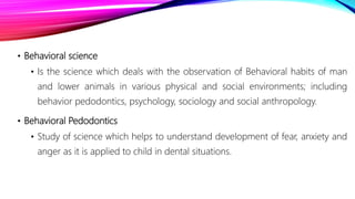 • Behavioral science
• Is the science which deals with the observation of Behavioral habits of man
and lower animals in various physical and social environments; including
behavior pedodontics, psychology, sociology and social anthropology.
• Behavioral Pedodontics
• Study of science which helps to understand development of fear, anxiety and
anger as it is applied to child in dental situations.
 