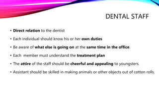 DENTAL STAFF
• Direct relation to the dentist
• Each individual should know his or her own duties
• Be aware of what else is going on at the same time in the office.
• Each member must understand the treatment plan
• The attire of the staff should be cheerful and appealing to youngsters.
• Assistant should be skilled in making animals or other objects out of cotton rolls.
 