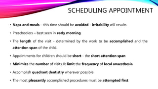 SCHEDULING APPOINTMENT
• Naps and meals – this time should be avoided - irritability will results
• Preschoolers – best seen in early morning
• The length of the visit - determined by the work to be accomplished and the
attention span of the child.
• Appointments for children should be short - the short attention span
• Minimize the number of visits & limit the frequency of local anaesthesia
• Accomplish quadrant dentistry wherever possible
• The most pleasantly accomplished procedures must be attempted first
 