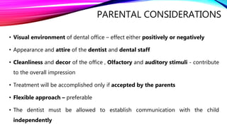 PARENTAL CONSIDERATIONS
• Visual environment of dental office – effect either positively or negatively
• Appearance and attire of the dentist and dental staff
• Cleanliness and decor of the office , Olfactory and auditory stimuli - contribute
to the overall impression
• Treatment will be accomplished only if accepted by the parents
• Flexible approach – preferable
• The dentist must be allowed to establish communication with the child
independently
 