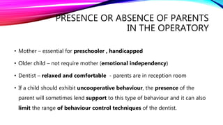 PRESENCE OR ABSENCE OF PARENTS
IN THE OPERATORY
• Mother – essential for preschooler , handicapped
• Older child – not require mother (emotional independency)
• Dentist – relaxed and comfortable - parents are in reception room
• If a child should exhibit uncooperative behaviour, the presence of the
parent will sometimes lend support to this type of behaviour and it can also
limit the range of behaviour control techniques of the dentist.
 