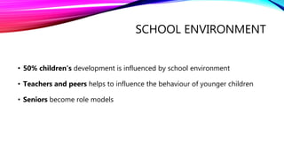 SCHOOL ENVIRONMENT
• 50% children’s development is influenced by school environment
• Teachers and peers helps to influence the behaviour of younger children
• Seniors become role models
 