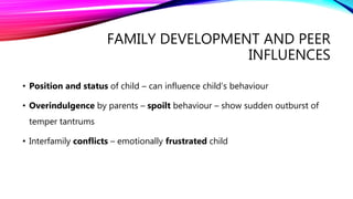 FAMILY DEVELOPMENT AND PEER
INFLUENCES
• Position and status of child – can influence child’s behaviour
• Overindulgence by parents – spoilt behaviour – show sudden outburst of
temper tantrums
• Interfamily conflicts – emotionally frustrated child
 