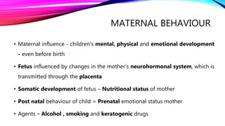 MATERNAL BEHAVIOUR
• Maternal influence - children’s mental, physical and emotional development
- even before birth
• Fetus influenced by changes in the mother’s neurohormonal system, which is
transmitted through the placenta
• Somatic development of fetus – Nutritional status of mother
• Post natal behaviour of child = Prenatal emotional status mother
• Agents – Alcohol , smoking and keratogenic drugs
 