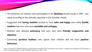 • The behaviour of mothers who participated in the Berkeley Growth study in 1967 , was
rated according to the attitudes depicted in the Schaefer model.
• Suggested that loving mothers tended to have calm and happy sons while hostile
mothers had sons who were excitable and unhappy.
• Mothers who allowed autonomy had sons who were friendly cooperative and
attentive.
• Conversely punitive mothers who ignore their children did not have positive
behaviour
Bayley N, Schaefer ES. Maternal behaviour and personality development: Data from Berkley Growth Study. In Meddinus GR. Readings in the Psychology of
Parent- Child Relationships. NewYork: John Wiley and Sons Inc. 1967; 157-69.
 