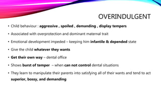 OVERINDULGENT
• Child behaviour : aggressive , spoiled , demanding , display tempers
• Associated with overprotection and dominant maternal trait
• Emotional development impeded – keeping him infantile & depended state
• Give the child whatever they wants
• Get their own way – dental office
• Shows burst of temper – when can not control dental situations
• They learn to manipulate their parents into satisfying all of their wants and tend to act
superior, bossy, and demanding
 