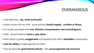 OVERANXIOUS
• Child behaviour : shy, timid and fearful
• Undue concern for the child - some previous family tragedy - accident or illness.
• It is usually associated with over affection, overprotection and overindulgence.
• Child - not permitted to work or play alone.
• Minor illness is greatly exaggerated and frequently the child is bedridden unnecessarily
• Lack the ability to make decisions for them
• They are generally good dental patients - with encouragement and assurance
 