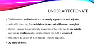 UNDER AFFECTIONATE
• Child behaviour: well behaved and outwardly appear to be well adjusted.
• Under affection - vary from mild detachment, to indifference, to neglect
• Mother - become less emotionally supportive of her child due to her outside
interests or employment or simply because the child is unwanted.
• Tendency to be unsure of their decision - making capacities.
• Cry easily and shy .
 