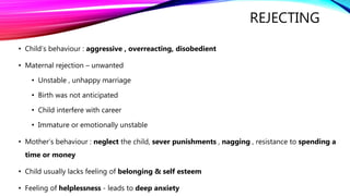 REJECTING
• Child’s behaviour : aggressive , overreacting, disobedient
• Maternal rejection – unwanted
• Unstable , unhappy marriage
• Birth was not anticipated
• Child interfere with career
• Immature or emotionally unstable
• Mother’s behaviour : neglect the child, sever punishments , nagging , resistance to spending a
time or money
• Child usually lacks feeling of belonging & self esteem
• Feeling of helplessness - leads to deep anxiety
 