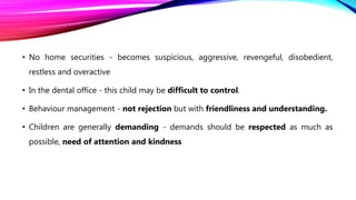 • No home securities - becomes suspicious, aggressive, revengeful, disobedient,
restless and overactive
• In the dental office - this child may be difficult to control.
• Behaviour management - not rejection but with friendliness and understanding.
• Children are generally demanding - demands should be respected as much as
possible, need of attention and kindness
 
