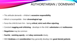 AUTHORITARIAN / DOMINANT
• This attitude demands – children’s excessive responsibility
• Which is incompatible - their chronological age
• Force the child & train him - being critical, strict and often rejecting.
• Constant nagging and criticizing - develops in the child submission and restlessness
• Negativism may be common
• Fearful, resisting openly and obey commands slowly .
• With kindness and consideration they generally develop into good dental patients
 
