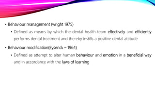 • Behaviour management (wright 1975)
• Defined as means by which the dental health team effectively and efficiently
performs dental treatment and thereby instills a positive dental attitude
• Behaviour modification(Eysenck – 1964)
• Defined as attempt to alter human behaviour and emotion in a beneficial way
and in accordance with the laws of learning
 