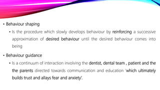 • Behaviour shaping
• Is the procedure which slowly develops behaviour by reinforcing a successive
approximation of desired behaviour until the desired behaviour comes into
being
• Behaviour guidance
• Is a continuum of interaction involving the dentist, dental team , patient and the
the parents directed towards communication and education ‘which ultimately
builds trust and allays fear and anxiety’.
 