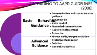 ACCORDING TO AAPD GUIDELINES
(2006)
Basic Behaviour
Guidance
Advanced
Guidance
• Communication and communicative
guidance
• Tell-show-do
• Voice control
• Nonverbal communication
• Positive reinforcement
• Distraction
• Nitrous oxide/oxygen inhalation
• Protective stabilization
• Sedation
• General anaesthesia
 