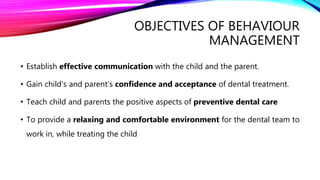 OBJECTIVES OF BEHAVIOUR
MANAGEMENT
• Establish effective communication with the child and the parent.
• Gain child’s and parent’s confidence and acceptance of dental treatment.
• Teach child and parents the positive aspects of preventive dental care
• To provide a relaxing and comfortable environment for the dental team to
work in, while treating the child
 