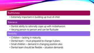 Truthfulness
• Extremely important in building up trust of child
Tolerance
• Dentist ability to rationally cope up with misbehaviors
• Varying person to person and can be fluctuate
Flexibility
• Children – lacking in maturity
• Dental team – must prepared to change it plans
• Small children – demand in changing position also
• Dental team should be flexible – situation demands
 