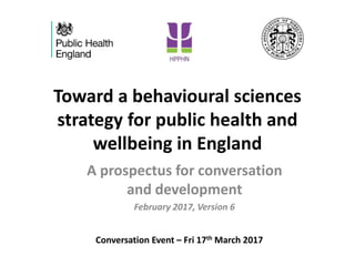 Toward a behavioural sciences
strategy for public health and
wellbeing in England
A prospectus for conversation
and development
February 2017, Version 6
Conversation Event – Fri 17th March 2017
 